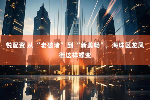 悦配资 从 “老破堵” 到 “新美畅”，海珠区龙凤街这样蝶变