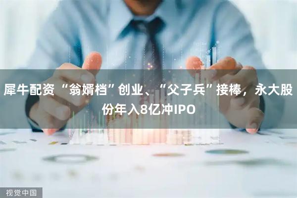 犀牛配资 “翁婿档”创业、“父子兵”接棒，永大股份年入8亿冲IPO