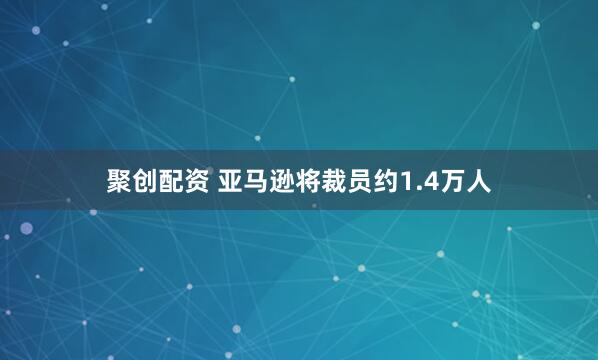 聚创配资 亚马逊将裁员约1.4万人