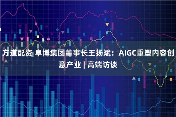 方道配资 阜博集团董事长王扬斌：AIGC重塑内容创意产业 | 高端访谈