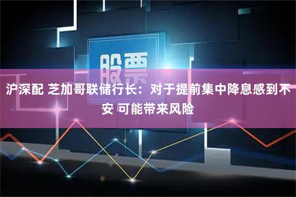 沪深配 芝加哥联储行长：对于提前集中降息感到不安 可能带来风险