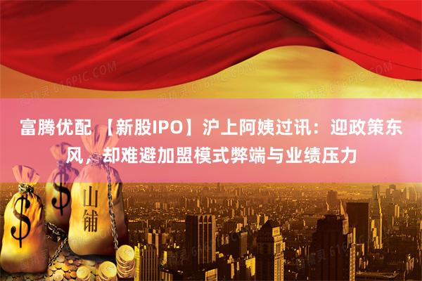 富腾优配 【新股IPO】沪上阿姨过讯：迎政策东风，却难避加盟模式弊端与业绩压力
