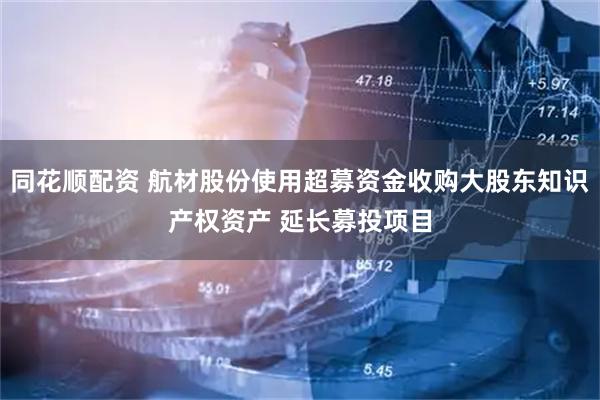 同花顺配资 航材股份使用超募资金收购大股东知识产权资产 延长募投项目