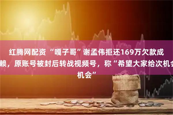 红腾网配资 “嘎子哥”谢孟伟拒还169万欠款成老赖，原账号被封后转战视频号，称“希望大家给次机会”