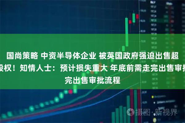 国尚策略 中资半导体企业 被英国政府强迫出售超80%股权！知情人士：预计损失重大 年底前需走完出售审批流程
