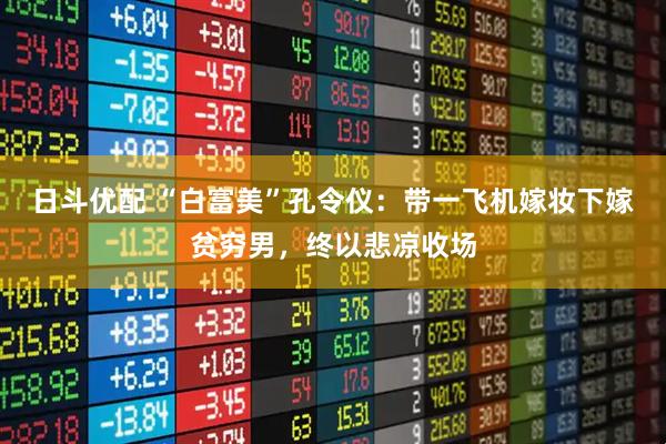 日斗优配 “白富美”孔令仪：带一飞机嫁妆下嫁贫穷男，终以悲凉收场