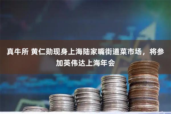 真牛所 黄仁勋现身上海陆家嘴街道菜市场，将参加英伟达上海年会